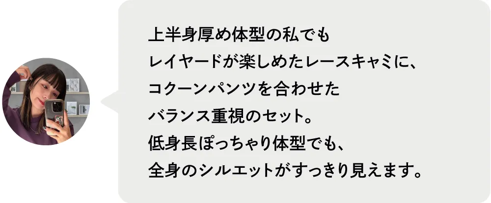 上半身厚め体型の私でもレイヤードが楽しめたレースキャミに、コクーンパンツを合わせたバランス重視のセット。低身長ぽっちゃり体型でも、全身のシルエットがすっきり見えます。|私が推す!大優勝セットはコレ! Staff Set 10%Off Campaign|ストライプクラブ
